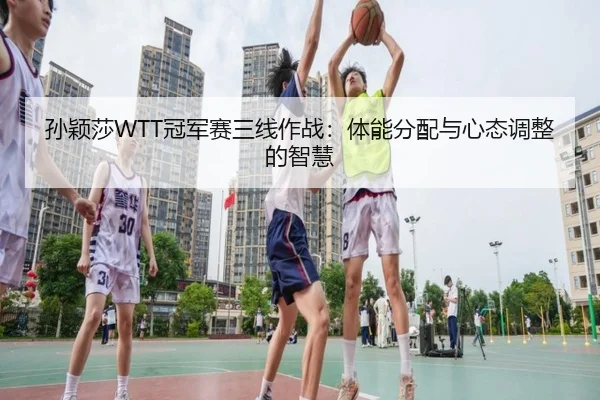 孙颖莎WTT冠军赛三线作战：体能分配与心态调整的智慧