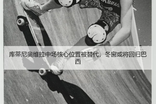 库蒂尼奥维拉中场核心位置被替代，冬窗或将回归巴西